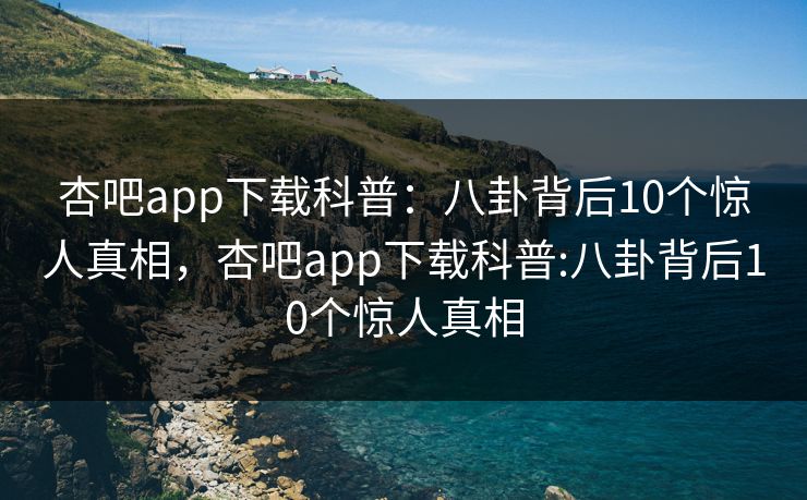 杏吧app下载科普：八卦背后10个惊人真相，杏吧app下载科普:八卦背后10个惊人真相