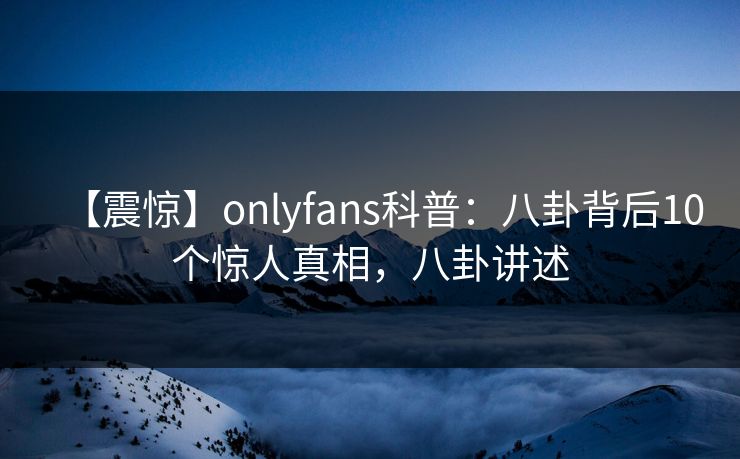 【震惊】onlyfans科普：八卦背后10个惊人真相，八卦讲述
