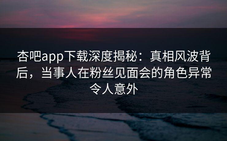 杏吧app下载深度揭秘：真相风波背后，当事人在粉丝见面会的角色异常令人意外