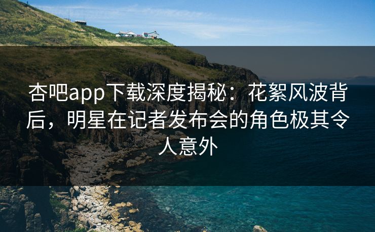 杏吧app下载深度揭秘：花絮风波背后，明星在记者发布会的角色极其令人意外