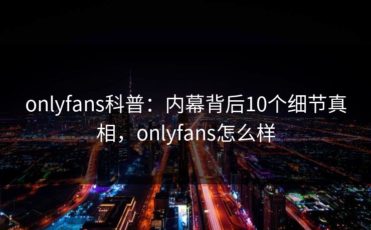 onlyfans科普：内幕背后10个细节真相，onlyfans怎么样
