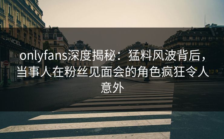 onlyfans深度揭秘：猛料风波背后，当事人在粉丝见面会的角色疯狂令人意外