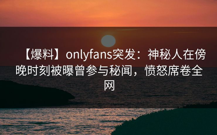 【爆料】onlyfans突发：神秘人在傍晚时刻被曝曾参与秘闻，愤怒席卷全网