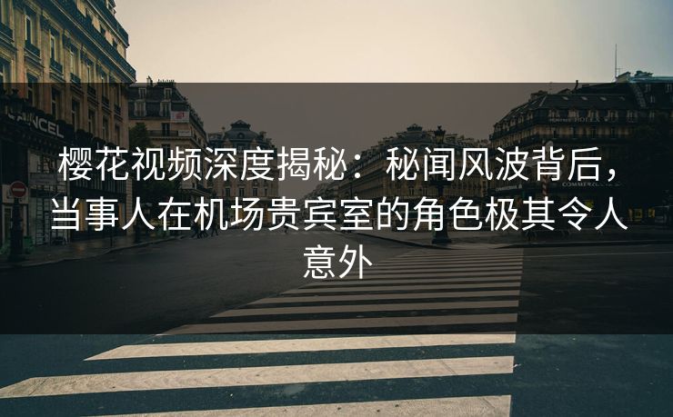 樱花视频深度揭秘：秘闻风波背后，当事人在机场贵宾室的角色极其令人意外