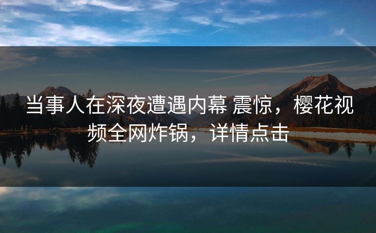 当事人在深夜遭遇内幕 震惊，樱花视频全网炸锅，详情点击