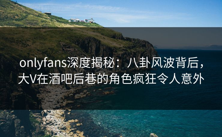 onlyfans深度揭秘：八卦风波背后，大V在酒吧后巷的角色疯狂令人意外