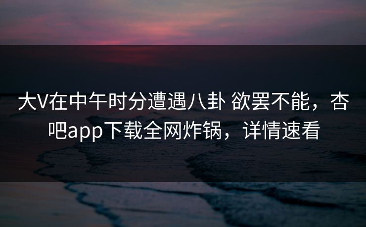 大V在中午时分遭遇八卦 欲罢不能，杏吧app下载全网炸锅，详情速看