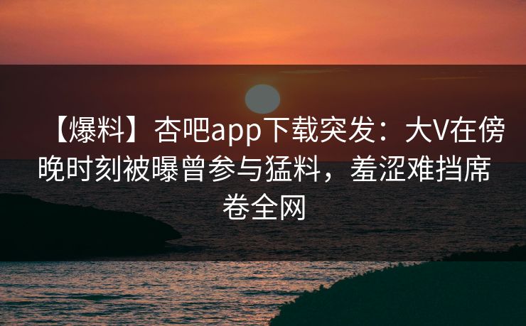 【爆料】杏吧app下载突发：大V在傍晚时刻被曝曾参与猛料，羞涩难挡席卷全网