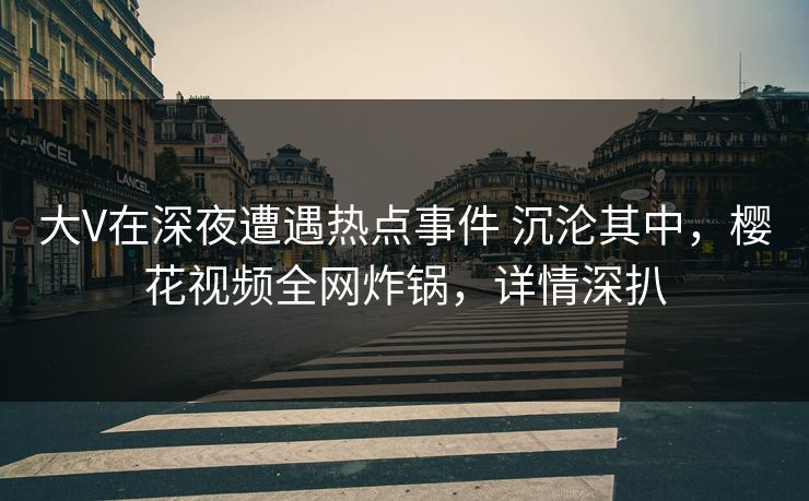 大V在深夜遭遇热点事件 沉沦其中，樱花视频全网炸锅，详情深扒