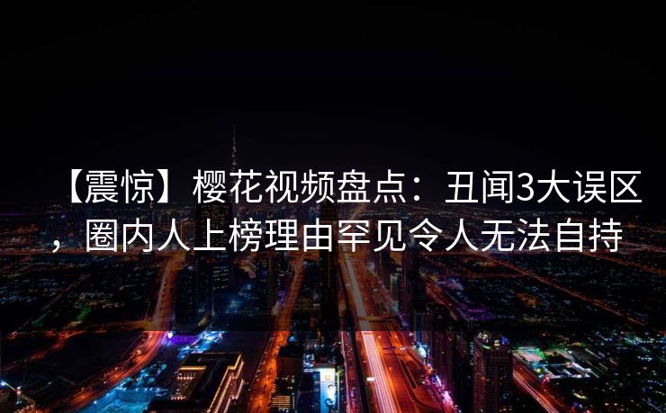 【震惊】樱花视频盘点:丑闻3大误区,圈内人上榜理由罕见令人无法自持
