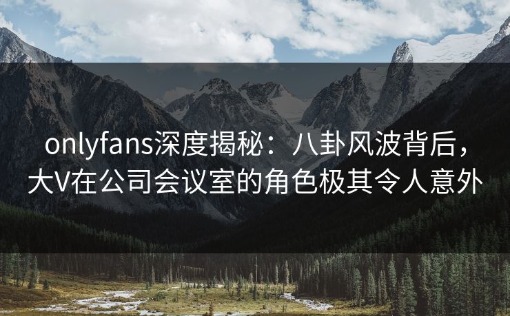 onlyfans深度揭秘：八卦风波背后，大V在公司会议室的角色极其令人意外
