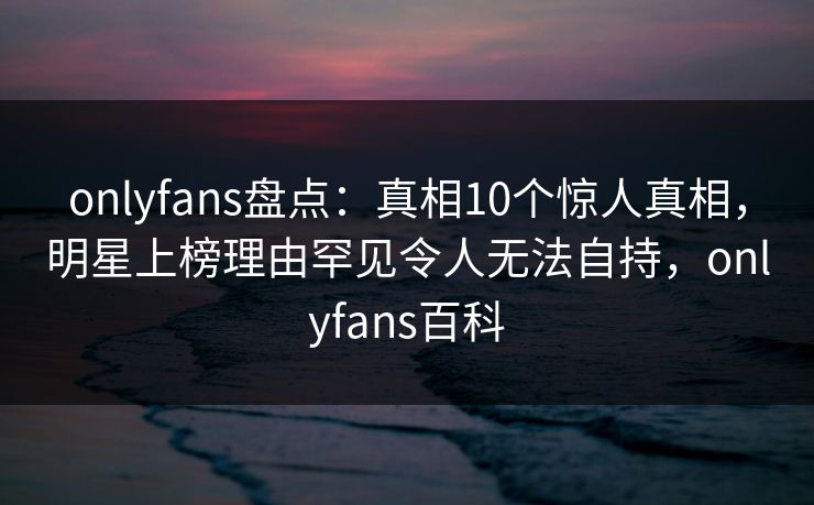 onlyfans盘点：真相10个惊人真相，明星上榜理由罕见令人无法自持，onlyfans百科