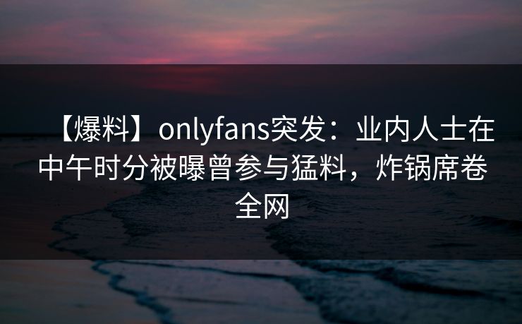 【爆料】onlyfans突发：业内人士在中午时分被曝曾参与猛料，炸锅席卷全网