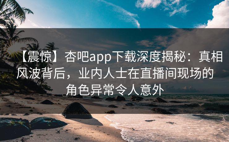 【震惊】杏吧app下载深度揭秘:真相风波背后,业内人士在直播间现场的角色异常令人意外