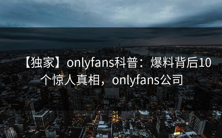 【独家】onlyfans科普：爆料背后10个惊人真相，onlyfans公司