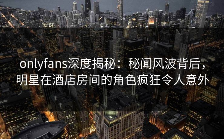 onlyfans深度揭秘：秘闻风波背后，明星在酒店房间的角色疯狂令人意外