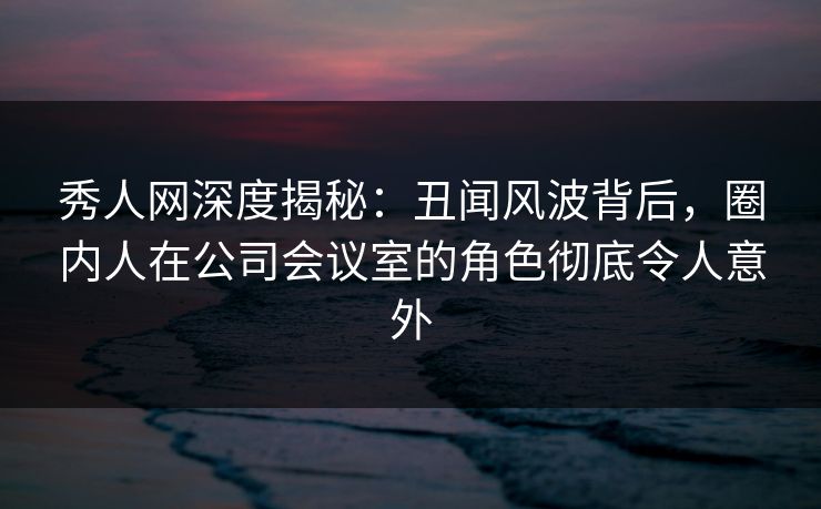 秀人网深度揭秘：丑闻风波背后，圈内人在公司会议室的角色彻底令人意外