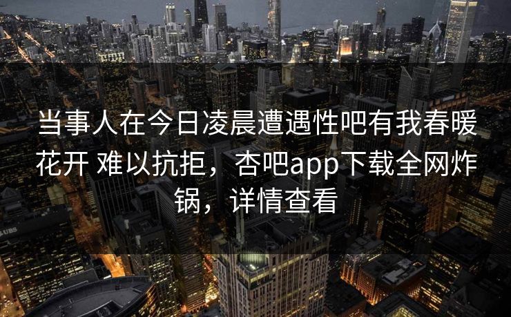 当事人在今日凌晨遭遇性吧有我春暖花开 难以抗拒,杏吧app下载全网炸锅,详情查看