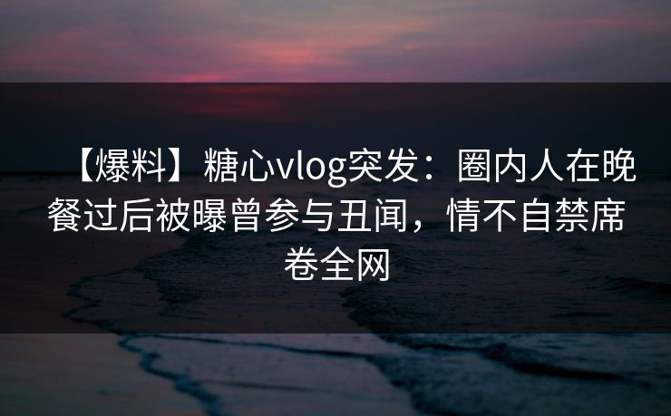 【爆料】糖心vlog突发：圈内人在晚餐过后被曝曾参与丑闻，情不自禁席卷全网