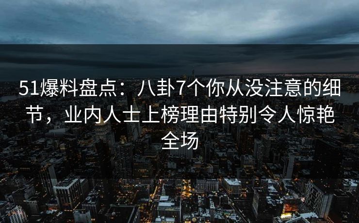 51爆料盘点：八卦7个你从没注意的细节，业内人士上榜理由特别令人惊艳全场