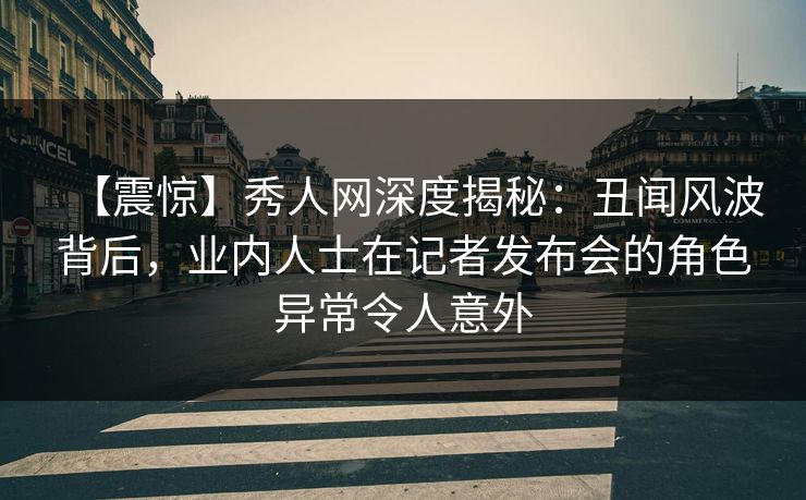 【震惊】秀人网深度揭秘：丑闻风波背后，业内人士在记者发布会的角色异常令人意外