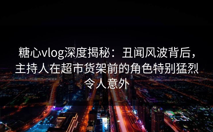 糖心vlog深度揭秘：丑闻风波背后，主持人在超市货架前的角色特别猛烈令人意外