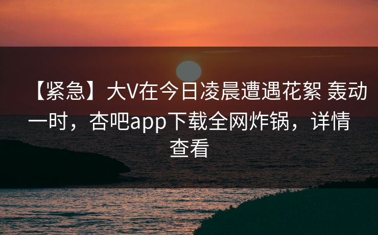 【紧急】大V在今日凌晨遭遇花絮 轰动一时，杏吧app下载全网炸锅，详情查看