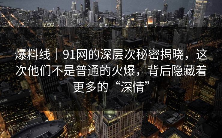 爆料线｜91网的深层次秘密揭晓，这次他们不是普通的火爆，背后隐藏着更多的“深情”