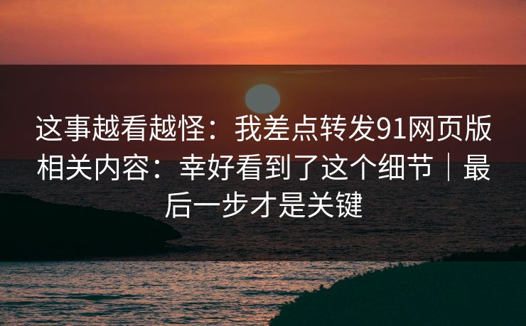 这事越看越怪：我差点转发91网页版相关内容：幸好看到了这个细节｜最后一步才是关键