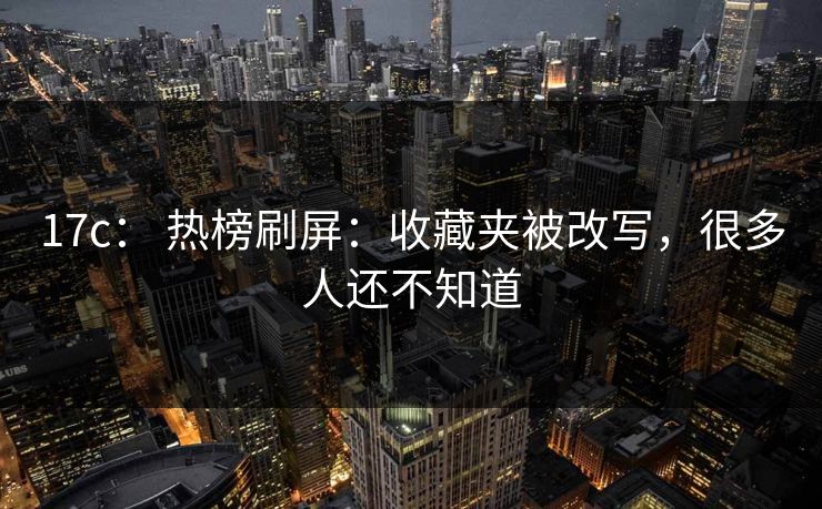 17c： 热榜刷屏：收藏夹被改写，很多人还不知道