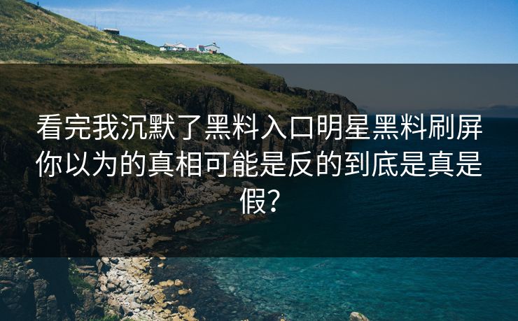 看完我沉默了黑料入口明星黑料刷屏你以为的真相可能是反的到底是真是假？