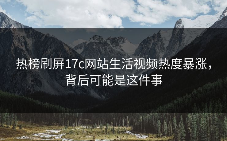 热榜刷屏17c网站生活视频热度暴涨，背后可能是这件事