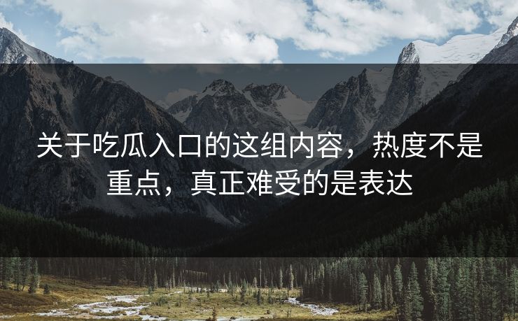 关于吃瓜入口的这组内容，热度不是重点，真正难受的是表达
