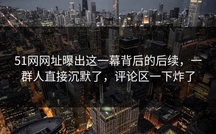 51网网址曝出这一幕背后的后续，一群人直接沉默了，评论区一下炸了