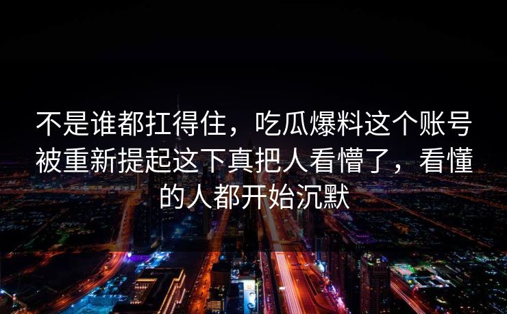 不是谁都扛得住，吃瓜爆料这个账号被重新提起这下真把人看懵了，看懂的人都开始沉默
