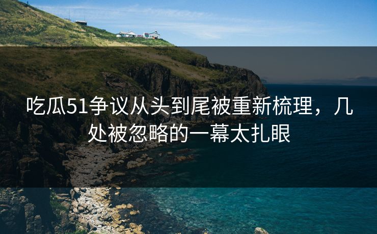 吃瓜51争议从头到尾被重新梳理,几处被忽略的一幕太扎眼