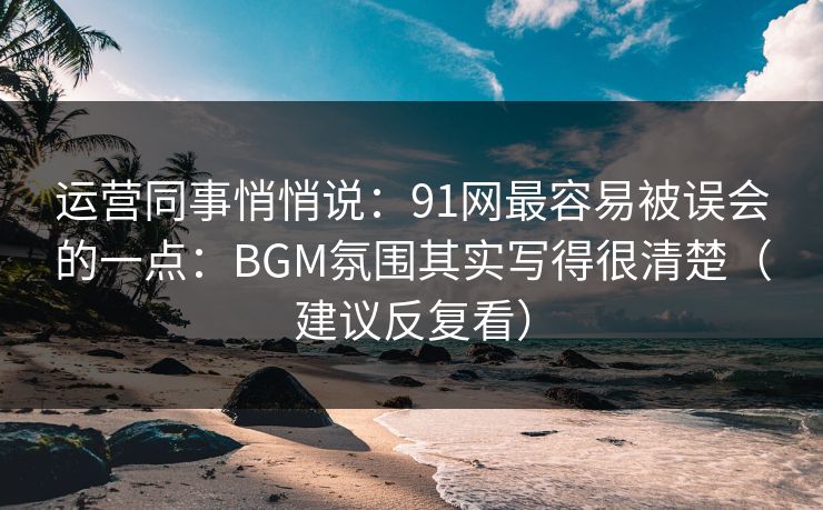 运营同事悄悄说:91网最容易被误会的一点:BGM氛围其实写得很清楚(建议反复看) 运营同事悄悄说:91网最容易被误会的一点:BGM氛围其实写得很清楚(建议反复看)