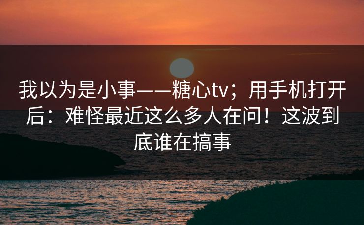 我以为是小事——糖心tv；用手机打开后：难怪最近这么多人在问！这波到底谁在搞事